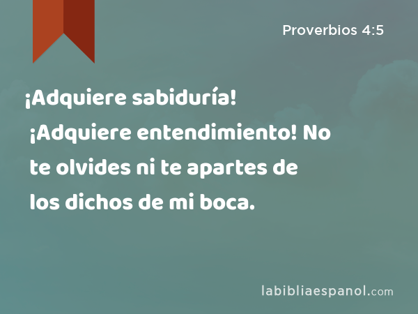 ¡Adquiere sabiduría! ¡Adquiere entendimiento! No te olvides ni te apartes de los dichos de mi boca. - Proverbios 4:5