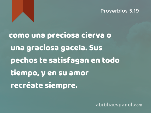 como una preciosa cierva o una graciosa gacela. Sus pechos te satisfagan en todo tiempo, y en su amor recréate siempre. - Proverbios 5:19