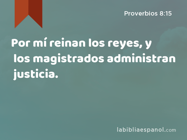 Por mí reinan los reyes, y los magistrados administran justicia. - Proverbios 8:15