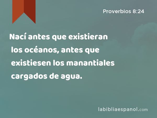 Nací antes que existieran los océanos, antes que existiesen los manantiales cargados de agua. - Proverbios 8:24