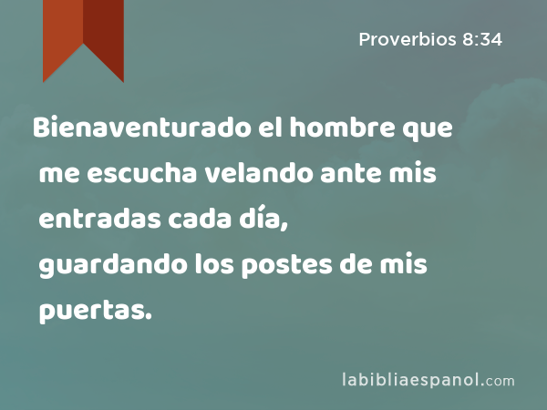 Bienaventurado el hombre que me escucha velando ante mis entradas cada día, guardando los postes de mis puertas. - Proverbios 8:34