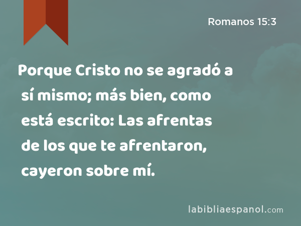 Porque Cristo no se agradó a sí mismo; más bien, como está escrito: Las afrentas de los que te afrentaron, cayeron sobre mí. - Romanos 15:3