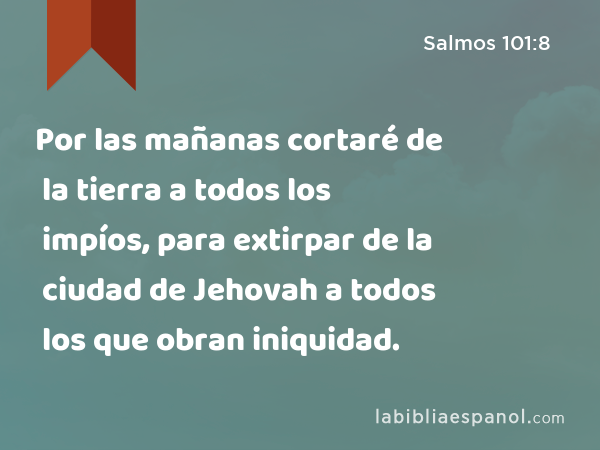 Por las mañanas cortaré de la tierra a todos los impíos, para extirpar de la ciudad de Jehovah a todos los que obran iniquidad. - Salmos 101:8