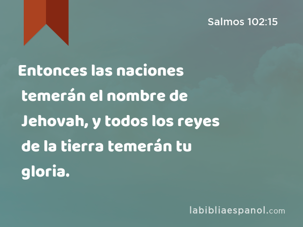 Entonces las naciones temerán el nombre de Jehovah, y todos los reyes de la tierra temerán tu gloria. - Salmos 102:15