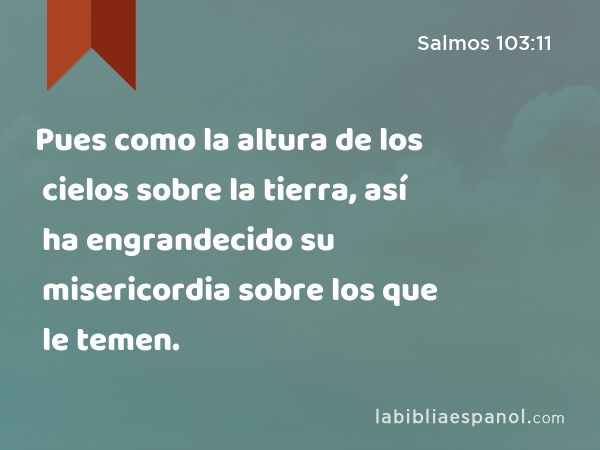 Pues como la altura de los cielos sobre la tierra, así ha engrandecido su misericordia sobre los que le temen. - Salmos 103:11