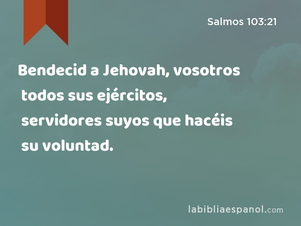 Bendecid a Jehovah, vosotros todos sus ejércitos, servidores suyos que hacéis su voluntad. - Salmos 103:21