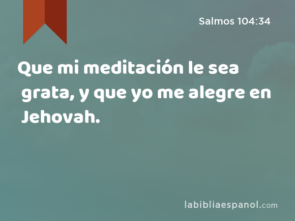 Que mi meditación le sea grata, y que yo me alegre en Jehovah. - Salmos 104:34