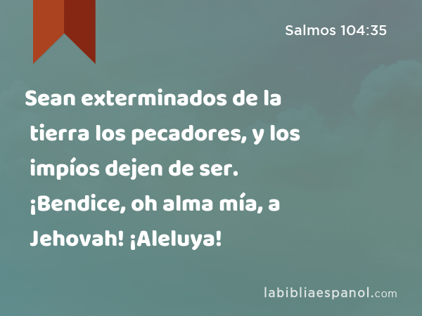 Sean exterminados de la tierra los pecadores, y los impíos dejen de ser. ¡Bendice, oh alma mía, a Jehovah! ¡Aleluya! - Salmos 104:35