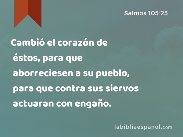 Cambió el corazón de éstos, para que aborreciesen a su pueblo, para que contra sus siervos actuaran con engaño. - Salmos 105:25