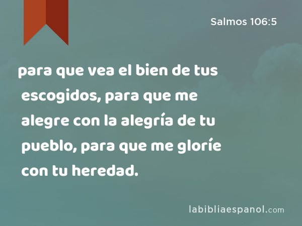 para que vea el bien de tus escogidos, para que me alegre con la alegría de tu pueblo, para que me gloríe con tu heredad. - Salmos 106:5