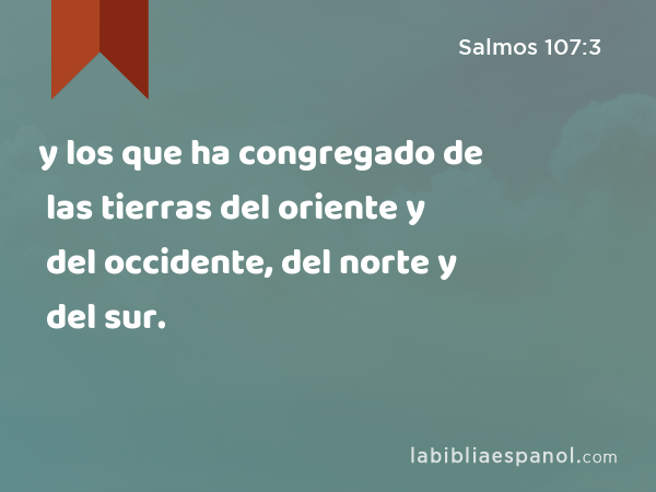 y los que ha congregado de las tierras del oriente y del occidente, del norte y del sur. - Salmos 107:3