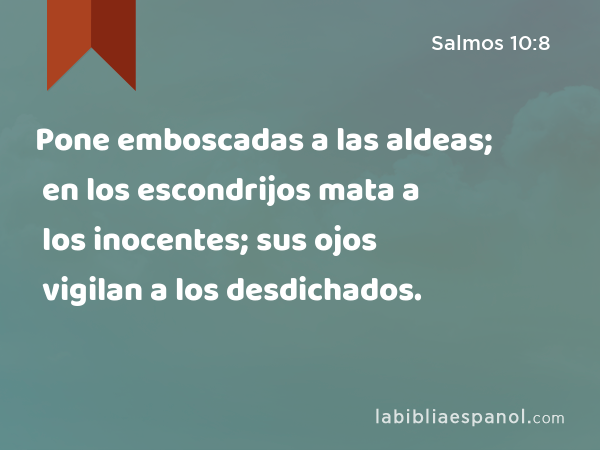 Pone emboscadas a las aldeas; en los escondrijos mata a los inocentes; sus ojos vigilan a los desdichados. - Salmos 10:8