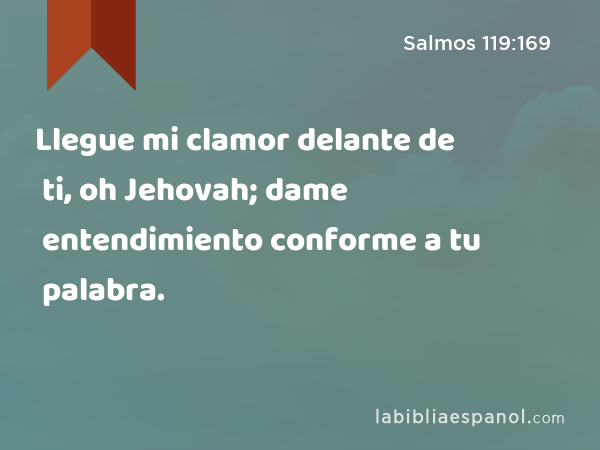 Llegue mi clamor delante de ti, oh Jehovah; dame entendimiento conforme a tu palabra. - Salmos 119:169