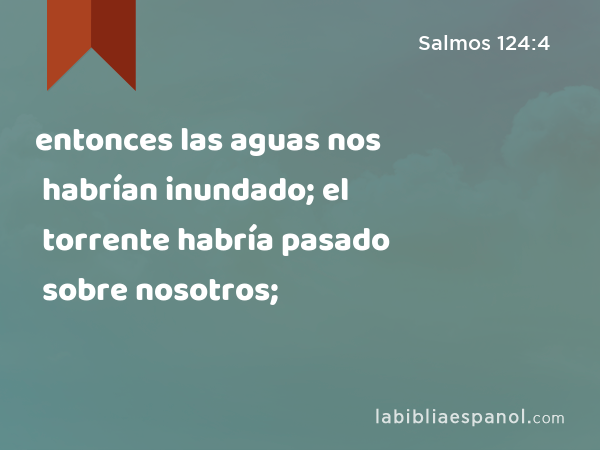 entonces las aguas nos habrían inundado; el torrente habría pasado sobre nosotros; - Salmos 124:4