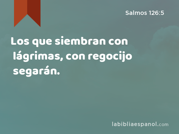 Los que siembran con lágrimas, con regocijo segarán. - Salmos 126:5