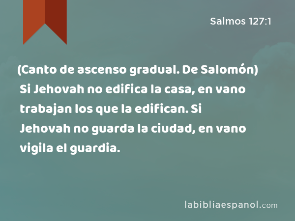 (Canto de ascenso gradual. De Salomón) Si Jehovah no edifica la casa, en vano trabajan los que la edifican. Si Jehovah no guarda la ciudad, en vano vigila el guardia. - Salmos 127:1