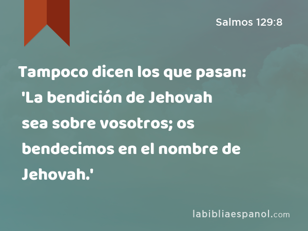 Tampoco dicen los que pasan: 'La bendición de Jehovah sea sobre vosotros; os bendecimos en el nombre de Jehovah.' - Salmos 129:8