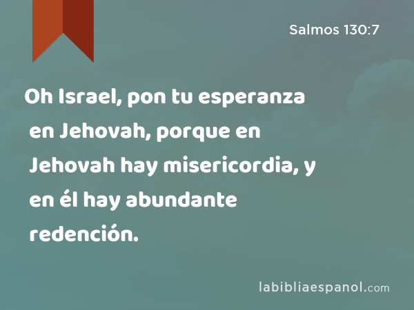 Oh Israel, pon tu esperanza en Jehovah, porque en Jehovah hay misericordia, y en él hay abundante redención. - Salmos 130:7