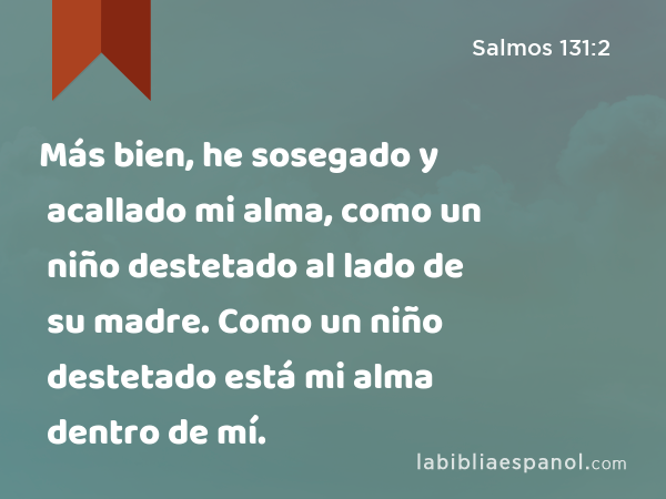 Más bien, he sosegado y acallado mi alma, como un niño destetado al lado de su madre. Como un niño destetado está mi alma dentro de mí. - Salmos 131:2