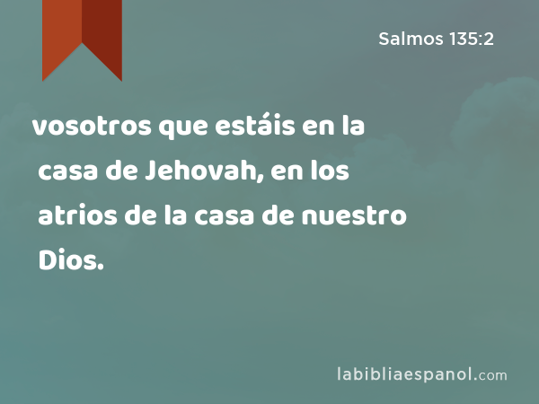 vosotros que estáis en la casa de Jehovah, en los atrios de la casa de nuestro Dios. - Salmos 135:2