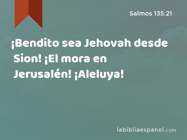 ¡Bendito sea Jehovah desde Sion! ¡El mora en Jerusalén! ¡Aleluya! - Salmos 135:21