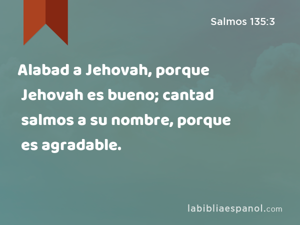 Alabad a Jehovah, porque Jehovah es bueno; cantad salmos a su nombre, porque es agradable. - Salmos 135:3