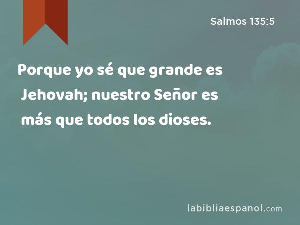 Porque yo sé que grande es Jehovah; nuestro Señor es más que todos los dioses. - Salmos 135:5