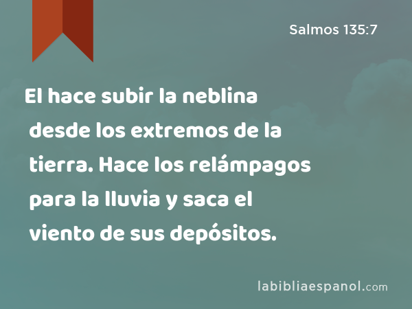 El hace subir la neblina desde los extremos de la tierra. Hace los relámpagos para la lluvia y saca el viento de sus depósitos. - Salmos 135:7