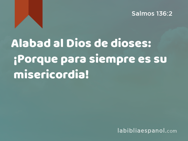 Alabad al Dios de dioses: ¡Porque para siempre es su misericordia! - Salmos 136:2