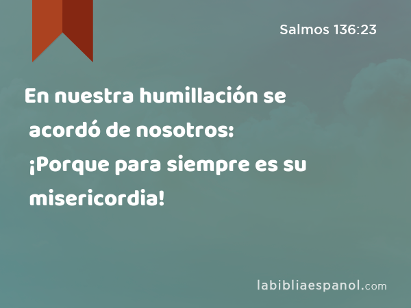 En nuestra humillación se acordó de nosotros: ¡Porque para siempre es su misericordia! - Salmos 136:23