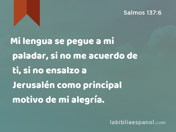 Mi lengua se pegue a mi paladar, si no me acuerdo de ti, si no ensalzo a Jerusalén como principal motivo de mi alegría. - Salmos 137:6