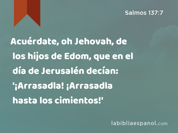 Acuérdate, oh Jehovah, de los hijos de Edom, que en el día de Jerusalén decían: '¡Arrasadla! ¡Arrasadla hasta los cimientos!' - Salmos 137:7