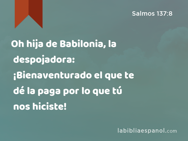 Oh hija de Babilonia, la despojadora: ¡Bienaventurado el que te dé la paga por lo que tú nos hiciste! - Salmos 137:8