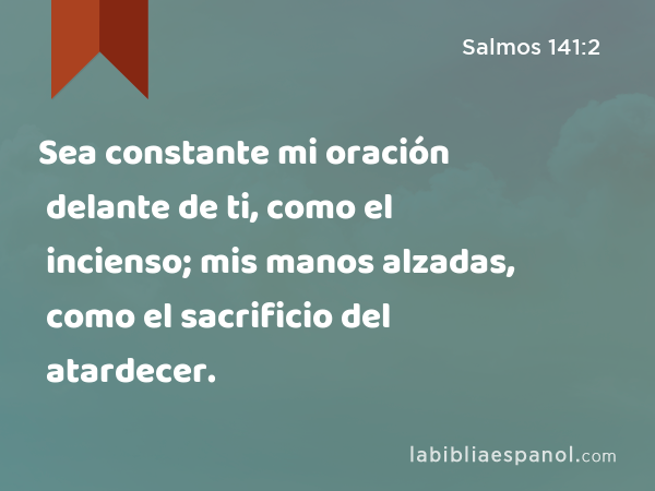 Sea constante mi oración delante de ti, como el incienso; mis manos alzadas, como el sacrificio del atardecer. - Salmos 141:2