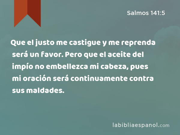 Que el justo me castigue y me reprenda será un favor. Pero que el aceite del impío no embellezca mi cabeza, pues mi oración será continuamente contra sus maldades. - Salmos 141:5