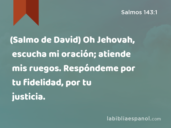 (Salmo de David) Oh Jehovah, escucha mi oración; atiende mis ruegos. Respóndeme por tu fidelidad, por tu justicia. - Salmos 143:1