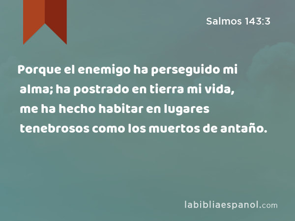 Porque el enemigo ha perseguido mi alma; ha postrado en tierra mi vida, me ha hecho habitar en lugares tenebrosos como los muertos de antaño. - Salmos 143:3