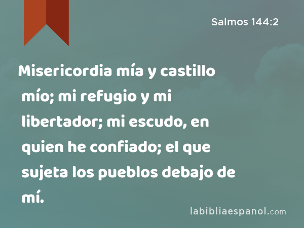 Misericordia mía y castillo mío; mi refugio y mi libertador; mi escudo, en quien he confiado; el que sujeta los pueblos debajo de mí. - Salmos 144:2