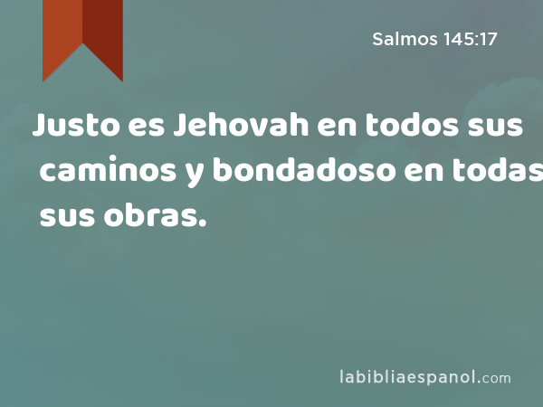 Justo es Jehovah en todos sus caminos y bondadoso en todas sus obras. - Salmos 145:17