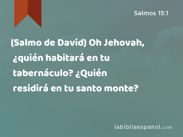 (Salmo de David) Oh Jehovah, ¿quién habitará en tu tabernáculo? ¿Quién residirá en tu santo monte? - Salmos 15:1