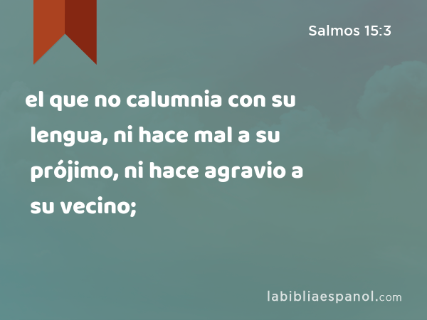 el que no calumnia con su lengua, ni hace mal a su prójimo, ni hace agravio a su vecino; - Salmos 15:3