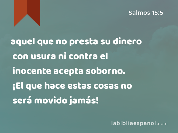 aquel que no presta su dinero con usura ni contra el inocente acepta soborno. ¡El que hace estas cosas no será movido jamás! - Salmos 15:5