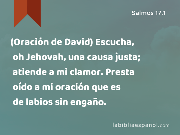 (Oración de David) Escucha, oh Jehovah, una causa justa; atiende a mi clamor. Presta oído a mi oración que es de labios sin engaño. - Salmos 17:1