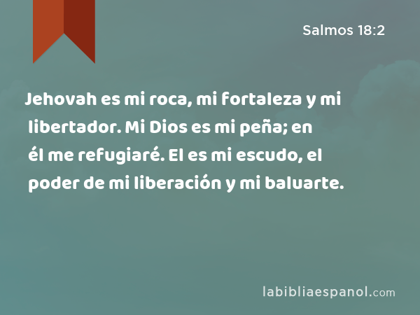 Jehovah es mi roca, mi fortaleza y mi libertador. Mi Dios es mi peña; en él me refugiaré. El es mi escudo, el poder de mi liberación y mi baluarte. - Salmos 18:2