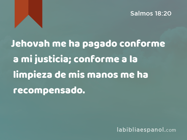 Jehovah me ha pagado conforme a mi justicia; conforme a la limpieza de mis manos me ha recompensado. - Salmos 18:20