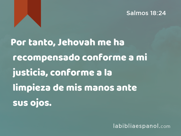 Por tanto, Jehovah me ha recompensado conforme a mi justicia, conforme a la limpieza de mis manos ante sus ojos. - Salmos 18:24