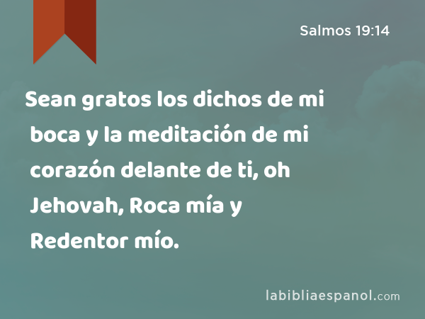 Sean gratos los dichos de mi boca y la meditación de mi corazón delante de ti, oh Jehovah, Roca mía y Redentor mío. - Salmos 19:14