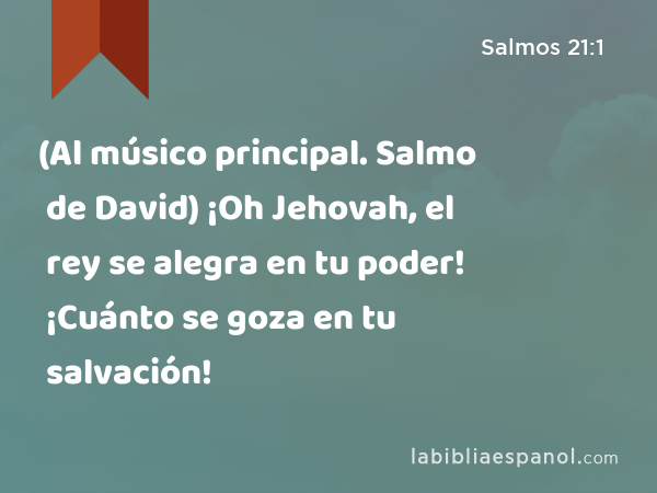 (Al músico principal. Salmo de David) ¡Oh Jehovah, el rey se alegra en tu poder! ¡Cuánto se goza en tu salvación! - Salmos 21:1