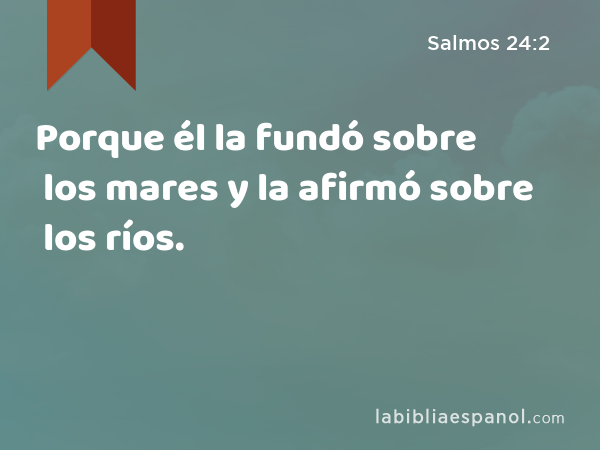 Porque él la fundó sobre los mares y la afirmó sobre los ríos. - Salmos 24:2