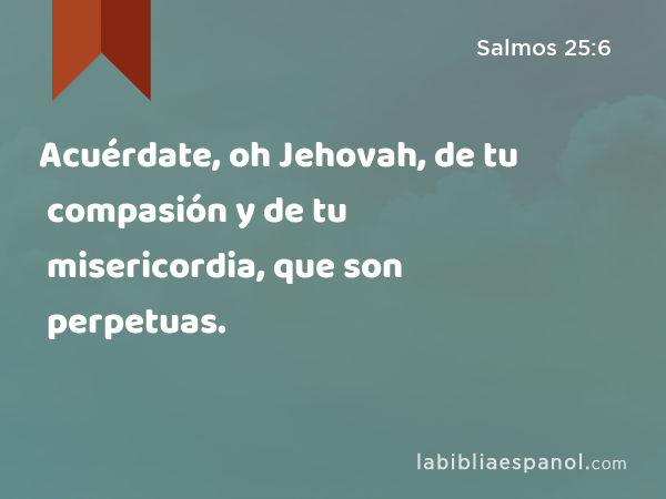 Acuérdate, oh Jehovah, de tu compasión y de tu misericordia, que son perpetuas. - Salmos 25:6